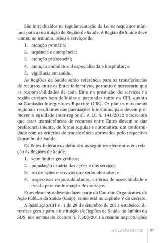27A GESTÃO DO SUS
São introduzidos na regulamentação da Lei os requisitos míni-
mos para a instituição de Região de Saúde. A Região de Saúde deve
conter, no mínimo, ações e serviços de:
1.	 atenção primária;
2.	 urgência e emergência;
3.	 atenção psicossocial;
4.	 atenção ambulatorial especializada e hospitalar; e
5.	 vigilância em saúde.
As Regiões de Saúde serão referência para as transferências
de recursos entre os Entes federativos, portanto é necessário que
as responsabilidades de cada Ente na prestação de serviços na
região estejam bem definidas e pactuadas tanto na CIR, quanto
na Comissão Intergestores Bipartite (CIB). Os planos e as metas
regionais resultantes das pactuações intermunicipais devem pro-
mover a equidade inter-regional. A LC n. 141/2012 acrescenta
que essas transferências de recursos entre Entes devem se dar
preferencialmente, de forma regular e automática, em conformi-
dade com os critérios de transferência aprovados pelo respectivo
Conselho de Saúde.
Os Entes federativos definirão os seguintes elementos em rela-
ção às Regiões de Saúde:
1.	 seus limites geográficos;
2.	 população usuária das ações e dos serviços;
3.	 rol de ações e serviços que serão ofertados; e
4.	 respectivas responsabilidades, critérios de acessibilidade e
escala para conformação dos serviços.
Estes elementos deverão fazer parte do Contrato Organizativo de
Ação Pública da Saúde (Coap), como está no capítulo V do decreto.
A Resolução/CIT n. 1 de 29 de setembro de 2011 estabelece di-
retrizes gerais para a instituição de Regiões de Saúde no âmbito do
SUS, nos termos do Decreto n. 7.508/2011 e resume as pactuações
 