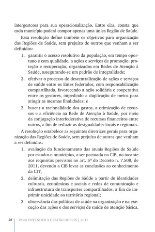 28 PARA ENTENDER A GESTÃO DO SUS | 2015
intergestores para sua operacionalização. Entre elas, consta que
cada município poderá compor apenas uma única Região de Saúde.
Essa resolução define também os objetivos para organização
das Regiões de Saúde, sem prejuízo de outros que venham a ser
definidos:
1.	 garantir o acesso resolutivo da população, em tempo opor-
tuno e com qualidade, a ações e serviços de promoção, pro-
teção e recuperação, organizados em Redes de Atenção à
Saúde, assegurando-se um padrão de integralidade;
2.	 efetivar o processo de descentralização de ações e serviços
de saúde entre os Entes federados, com responsabilização
compartilhada, favorecendo a ação solidária e cooperativa
entre os gestores, impedindo a duplicação de meios para
atingir as mesmas finalidades; e
3.	 buscar a racionalidade dos gastos, a otimização de recur-
sos e a eficiência na Rede de Atenção à Saúde, por meio
da conjugação interfederativa de recursos financeiros entre
outros, a fim de reduzir as desigualdades locais e regionais.
A resolução estabelece as seguintes diretrizes gerais para orga-
nização das Regiões de Saúde, sem prejuízo de outras que venham
a ser definidas:
1.	 avaliação do funcionamento das atuais Regiões de Saúde
por estados e municípios, a ser pactuada na CIB, no tocante
aos requisitos previstos no art. 5º do Decreto n. 7.508, de
2011, devendo a CIB levar as conclusões ao conhecimento
da CIT;
2.	 delimitação das Regiões de Saúde a partir de identidades
culturais, econômicas e sociais e redes de comunicação e
infraestrutura de transportes compartilhados, a fim de im-
primir unicidade ao território regional;
3.	 observância das políticas de saúde na organização e na exe-
cução das ações e dos serviços de saúde de atenção básica,
 