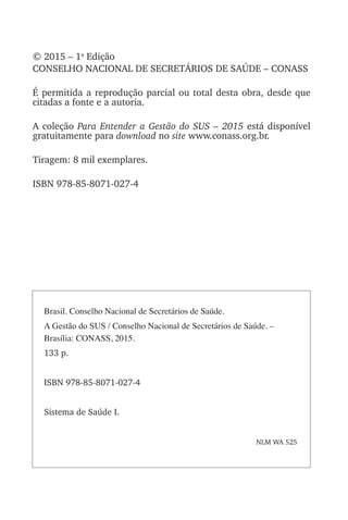© 2015 – 1a
Edição
CONSELHO NACIONAL DE SECRETÁRIOS DE SAÚDE – CONASS
É permitida a reprodução parcial ou total desta obra, desde que
citadas a fonte e a autoria.
A coleção Para Entender a Gestão do SUS – 2015 está disponível
gratuitamente para download no site www.conass.org.br.
Tiragem: 8 mil exemplares.
ISBN 978-85-8071-027-4
Brasil. Conselho Nacional de Secretários de Saúde.
A Gestão do SUS / Conselho Nacional de Secretários de Saúde. –
Brasília: CONASS, 2015.
133 p.
ISBN 978-85-8071-027-4
Sistema de Saúde I.
NLM WA 525
 