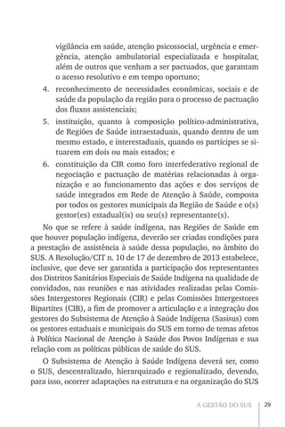 29A GESTÃO DO SUS
vigilância em saúde, atenção psicossocial, urgência e emer-
gência, atenção ambulatorial especializada e hospitalar,
além de outros que venham a ser pactuados, que garantam
o acesso resolutivo e em tempo oportuno;
4.	 reconhecimento de necessidades econômicas, sociais e de
saúde da população da região para o processo de pactuação
dos fluxos assistenciais;
5.	 instituição, quanto à composição político-administrativa,
de Regiões de Saúde intraestaduais, quando dentro de um
mesmo estado, e interestaduais, quando os partícipes se si-
tuarem em dois ou mais estados; e
6.	 constituição da CIR como foro interfederativo regional de
negociação e pactuação de matérias relacionadas à orga-
nização e ao funcionamento das ações e dos serviços de
saúde integrados em Rede de Atenção à Saúde, composta
por todos os gestores municipais da Região de Saúde e o(s)
gestor(es) estadual(is) ou seu(s) representante(s).
No que se refere à saúde indígena, nas Regiões de Saúde em
que houver população indígena, deverão ser criadas condições para
a prestação de assistência à saúde dessa população, no âmbito do
SUS. A Resolução/CIT n. 10 de 17 de dezembro de 2013 estabelece,
inclusive, que deve ser garantida a participação dos representantes
dos Distritos Sanitários Especiais de Saúde Indígena na qualidade de
convidados, nas reuniões e nas atividades realizadas pelas Comis-
sões Intergestores Regionais (CIR) e pelas Comissões Intergestores
Bipartites (CIB), a fim de promover a articulação e a integração dos
gestores do Subsistema de Atenção à Saúde Indígena (Sasisus) com
os gestores estaduais e municipais do SUS em torno de temas afetos
à Política Nacional de Atenção à Saúde dos Povos Indígenas e sua
relação com as políticas públicas de saúde do SUS.
O Subsistema de Atenção à Saúde Indígena deverá ser, como
o SUS, descentralizado, hierarquizado e regionalizado, devendo,
para isso, ocorrer adaptações na estrutura e na organização do SUS
 