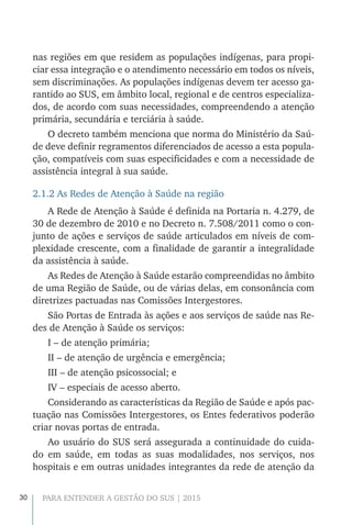 30 PARA ENTENDER A GESTÃO DO SUS | 2015
nas regiões em que residem as populações indígenas, para propi-
ciar essa integração e o atendimento necessário em todos os níveis,
sem discriminações. As populações indígenas devem ter acesso ga-
rantido ao SUS, em âmbito local, regional e de centros especializa-
dos, de acordo com suas necessidades, compreendendo a atenção
primária, secundária e terciária à saúde.
O decreto também menciona que norma do Ministério da Saú-
de deve definir regramentos diferenciados de acesso a esta popula-
ção, compatíveis com suas especificidades e com a necessidade de
assistência integral à sua saúde.
2.1.2 As Redes de Atenção à Saúde na região
A Rede de Atenção à Saúde é definida na Portaria n. 4.279, de
30 de dezembro de 2010 e no Decreto n. 7.508/2011 como o con-
junto de ações e serviços de saúde articulados em níveis de com-
plexidade crescente, com a finalidade de garantir a integralidade
da assistência à saúde.
As Redes de Atenção à Saúde estarão compreendidas no âmbito
de uma Região de Saúde, ou de várias delas, em consonância com
diretrizes pactuadas nas Comissões Intergestores.
São Portas de Entrada às ações e aos serviços de saúde nas Re-
des de Atenção à Saúde os serviços:
I – de atenção primária;
II – de atenção de urgência e emergência;
III – de atenção psicossocial; e
IV – especiais de acesso aberto.
Considerando as características da Região de Saúde e após pac-
tuação nas Comissões Intergestores, os Entes federativos poderão
criar novas portas de entrada.
Ao usuário do SUS será assegurada a continuidade do cuida-
do em saúde, em todas as suas modalidades, nos serviços, nos
hospitais e em outras unidades integrantes da rede de atenção da
 