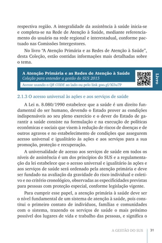 31A GESTÃO DO SUS
respectiva região. A integralidade da assistência à saúde inicia-se
e completa-se na Rede de Atenção à Saúde, mediante referencia-
mento do usuário na rede regional e interestadual, conforme pac-
tuado nas Comissões Intergestores.
No livro “A Atenção Primária e as Redes de Atenção à Saúde”,
desta Coleção, estão contidas informações mais detalhadas sobre
o tema.
A Atenção Primária e as Redes de Atenção à Saúde
Coleção para entender a gestão do SUS 2015
Acesse usando o QR CODE ao lado ou pelo link goo.gl/Xl3u7P
Livro
2.1.3 O acesso universal às ações e aos serviços de saúde
A Lei n. 8.080/1990 estabelece que a saúde é um direito fun-
damental do ser humano, devendo o Estado prover as condições
indispensáveis ao seu pleno exercício e o dever do Estado de ga-
rantir a saúde consiste na formulação e na execução de políticas
econômicas e sociais que visem à redução de riscos de doenças e de
outros agravos e no estabelecimento de condições que assegurem
acesso universal e igualitário às ações e aos serviços para a sua
promoção, proteção e recuperação.
A universalidade de acesso aos serviços de saúde em todos os
níveis de assistência é um dos princípios do SUS e a regulamenta-
ção da lei estabelece que o acesso universal e igualitário às ações e
aos serviços de saúde será ordenado pela atenção primária e deve
ser fundado na avaliação da gravidade do risco individual e coleti-
vo e no critério cronológico, observadas as especificidades previstas
para pessoas com proteção especial, conforme legislação vigente.
Para cumprir esse papel, a atenção primária à saúde deve ser
o nível fundamental de um sistema de atenção à saúde, pois cons-
titui o primeiro contato de indivíduos, famílias e comunidades
com o sistema, trazendo os serviços de saúde o mais próximo
possível dos lugares de vida e trabalho das pessoas, e significa o
 