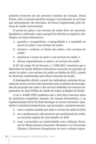 32 PARA ENTENDER A GESTÃO DO SUS | 2015
primeiro elemento de um processo contínuo de atenção. Dessa
forma, cabe à atenção primária integrar verticalmente os serviços
que normalmente são ofertados, de forma fragmentada, pelo sis-
tema de saúde convencional.
O acesso às ações e aos serviços de saúde deve ser universal,
igualitário e ordenado e para assegurá-lo caberão as seguintes atri-
buições aos Entes federativos:
1.	 garantir a transparência, a integralidade e a equidade no
acesso às ações e aos serviços de saúde;
2.	 orientar e ordenar os fluxos das ações e dos serviços de
saúde;
3.	 monitorar o acesso às ações e aos serviços de saúde; e
4.	 ofertar regionalmente as ações e os serviços de saúde.
O §1º do artigo 35 do Decreto n. 7.508/2011 menciona que o
Ministério da Saúde definirá indicadores nacionais de garantia de
acesso às ações e aos serviços de saúde no âmbito do SUS, a partir
de diretrizes estabelecidas pelo Plano Nacional de Saúde.
O desempenho aferido a partir dos indicadores nacionais de ga-
rantia de acesso servirá como parâmetro para avaliação do desempe-
nho da prestação das ações e dos serviços definidos no Contrato Or-
ganizativo de Ação Pública de Saúde em todas as Regiões de Saúde.
A Lei n. 8.080/1990 estabelece que o SUS deve executar ações
de assistência terapêutica integral, até mesmo farmacêutica, e na
regulamentação da lei foi dado destaque ao acesso universal e igua-
litário à assistência farmacêutica, que pressupõe, cumulativamente:
1.	 estar o usuário assistido por ações e serviços de saúde do SUS;
2.	 ter o medicamento sido prescrito por profissional de saúde,
no exercício regular de suas funções no SUS;
3.	 estar a prescrição em conformidade com a Relação Nacio-
nal de Medicamentos Essenciais (Rename) e os Protocolos
Clínicos e Diretrizes Terapêuticas ou com a relação especí-
 
