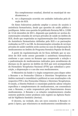 33A GESTÃO DO SUS
fica complementar estadual, distrital ou municipal de me-
dicamentos; e
4.	 ter a dispensação ocorrida em unidades indicadas pela di-
reção do SUS.
Os Entes federativos poderão ampliar o acesso do usuário à
assistência farmacêutica, desde que questões de saúde pública o
justifiquem. Sobre essa questão foi publicada Portaria/MS n. 2.928
de 12 de dezembro de 2011, dispondo que poderão ser aceitas do-
cumentações oriundas de serviços privados de saúde no âmbito do
SUS, desde que respeitadas as regulamentações dos Componentes
da Assistência Farmacêutica definidas pelo SUS e as pactuações
realizadas na CIT e na CIB. As documentações oriundas de serviços
privados de saúde também serão aceitas no caso de dispensação de
medicamentos no âmbito do Programa Farmácia Popular do Brasil.
A partir da regulamentação da lei ficou definido que os usu-
ários do SUS terão acesso garantido à assistência farmacêutica
conforme o que consta na Rename que compreende a seleção e
a padronização de medicamentos indicados para atendimento de
doenças ou de agravos no âmbito do SUS que será acompanhada
do Formulário Terapêutico Nacional (FTN) que subsidiará a pres-
crição, a dispensação e o uso dos seus medicamentos.
O Ministério da Saúde é o órgão competente para dispor sobre
a Rename e os Protocolos Clínicos e Diretrizes Terapêuticas em
âmbito nacional e consolidará e publicará as suas atualizações e do
respectivo FTN e dos Protocolos Clínicos e Diretrizes Terapêuticas.
O estado, o Distrito Federal e o município poderão adotar relações
específicas e complementares de medicamentos, em consonância
com a Rename, e serão responsáveis pelo financiamento desses
medicamentos. A Rename e as relações complementares citadas
somente poderão conter produtos com registro na Agência Nacio-
nal de Vigilância Sanitária (Anvisa).
O decreto, na verdade, deu um novo conceito à Rename vi-
gente à época, que relacionava os medicamentos considerados es-
 