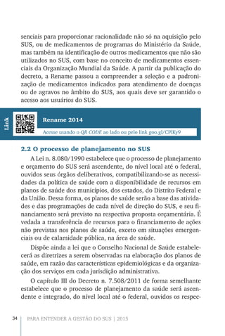 34 PARA ENTENDER A GESTÃO DO SUS | 2015
senciais para proporcionar racionalidade não só na aquisição pelo
SUS, ou de medicamentos de programas do Ministério da Saúde,
mas também na identificação de outros medicamentos que não são
utilizados no SUS, com base no conceito de medicamentos essen-
ciais da Organização Mundial da Saúde. A partir da publicação do
decreto, a Rename passou a compreender a seleção e a padroni-
zação de medicamentos indicados para atendimento de doenças
ou de agravos no âmbito do SUS, aos quais deve ser garantido o
acesso aos usuários do SUS.
Rename 2014
Acesse usando o QR CODE ao lado ou pelo link goo.gl/CPlKy9
Link
2.2 O processo de planejamento no SUS
A Lei n. 8.080/1990 estabelece que o processo de planejamento
e orçamento do SUS será ascendente, do nível local até o federal,
ouvidos seus órgãos deliberativos, compatibilizando-se as necessi-
dades da política de saúde com a disponibilidade de recursos em
planos de saúde dos municípios, dos estados, do Distrito Federal e
da União. Dessa forma, os planos de saúde serão a base das ativida-
des e das programações de cada nível de direção do SUS, e seu fi-
nanciamento será previsto na respectiva proposta orçamentária. É
vedada a transferência de recursos para o financiamento de ações
não previstas nos planos de saúde, exceto em situações emergen-
ciais ou de calamidade pública, na área de saúde.
Dispõe ainda a lei que o Conselho Nacional de Saúde estabele-
cerá as diretrizes a serem observadas na elaboração dos planos de
saúde, em razão das características epidemiológicas e da organiza-
ção dos serviços em cada jurisdição administrativa.
O capítulo III do Decreto n. 7.508/2011 de forma semelhante
estabelece que o processo de planejamento da saúde será ascen-
dente e integrado, do nível local até o federal, ouvidos os respec-
 