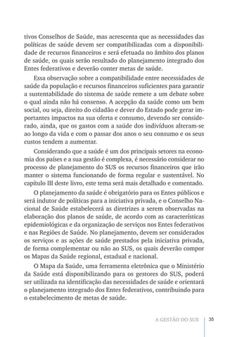 35A GESTÃO DO SUS
tivos Conselhos de Saúde, mas acrescenta que as necessidades das
políticas de saúde devem ser compatibilizadas com a disponibili-
dade de recursos financeiros e será efetuada no âmbito dos planos
de saúde, os quais serão resultado do planejamento integrado dos
Entes federativos e deverão conter metas de saúde.
Essa observação sobre a compatibilidade entre necessidades de
saúde da população e recursos financeiros suficientes para garantir
a sustentabilidade do sistema de saúde remete a um debate sobre
o qual ainda não há consenso. A acepção da saúde como um bem
social, ou seja, direito do cidadão e dever do Estado pode gerar im-
portantes impactos na sua oferta e consumo, devendo ser conside-
rado, ainda, que os gastos com a saúde dos indivíduos alteram-se
ao longo da vida e com o passar dos anos o seu consumo e os seus
custos tendem a aumentar.
Considerando que a saúde é um dos principais setores na econo-
mia dos países e a sua gestão é complexa, é necessário considerar no
processo de planejamento do SUS os recursos financeiros que irão
manter o sistema funcionando de forma regular e sustentável. No
capítulo III deste livro, este tema será mais detalhado e comentado.
O planejamento da saúde é obrigatório para os Entes públicos e
será indutor de políticas para a iniciativa privada, e o Conselho Na-
cional de Saúde estabelecerá as diretrizes a serem observadas na
elaboração dos planos de saúde, de acordo com as características
epidemiológicas e da organização de serviços nos Entes federativos
e nas Regiões de Saúde. No planejamento, devem ser considerados
os serviços e as ações de saúde prestados pela iniciativa privada,
de forma complementar ou não ao SUS, os quais deverão compor
os Mapas da Saúde regional, estadual e nacional.
O Mapa da Saúde, uma ferramenta eletrônica que o Ministério
da Saúde está disponibilizando para os gestores do SUS, poderá
ser utilizada na identificação das necessidades de saúde e orientará
o planejamento integrado dos Entes federativos, contribuindo para
o estabelecimento de metas de saúde.
 