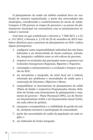 36 PARA ENTENDER A GESTÃO DO SUS | 2015
O planejamento da saúde em âmbito estadual deve ser rea-
lizado de maneira regionalizada, a partir das necessidades dos
municípios, considerando o estabelecimento de metas de saúde.
Compete à CIB pactuar as etapas do processo e os prazos do pla-
nejamento municipal em consonância com os planejamentos es-
tadual e nacional.
Com base no que estabelecem o Decreto n. 7.508/2011 e a LC
n. 141/2012, a Portaria n. 2.135 de 25 de setembro de 2013 esta-
belece diretrizes para o processo de planejamento no SUS e indica
alguns pressupostos:
1.	 configurar como responsabilidade individual dos três Entes
federados a ser desenvolvido de forma contínua, articula-
da, integrada e solidária entre as três esferas de governo;
2.	 respeitar os resultados das pactuações entre os gestores nas
Comissões Intergestores Regionais, Bipartite e Tripartite;
3.	 contemplar o monitoramento e a avaliação e integrar a ges-
tão do SUS;
4.	 ser ascendente e integrado, do nível local até o federal,
orientado por problemas e necessidades de saúde para a
construção de Diretrizes, Objetivos e Metas;
5.	 compatibilizar os instrumentos de planejamento da saúde
(Plano de Saúde e respectivas Programações Anuais, Rela-
tório de Gestão com instrumentos de planejamento e orça-
mento de governo – Plano Plurianual (PPA), Lei de Diretri-
zes Orçamentárias (LDO) e Lei Orçamentária Anual (LOA),
em cada esfera de gestão);
6.	 assegurar a transparência e a visibilidade da gestão da saú-
de, mediante incentivo à participação da comunidade;
7.	 partir das necessidades de saúde da população em cada re-
gião; e
8.	 ser elaborado de forma integrada.
 