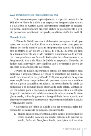 37A GESTÃO DO SUS
2.2.1 Instrumentos de Planejamento no SUS
Os instrumentos para o planejamento e a gestão no âmbito do
SUS são: o Plano de Saúde e as respectivas Programações Anuais
e o Relatório de Gestão. Esses instrumentos interligam-se sequen-
cialmente, compondo um processo cíclico de planejamento e ges-
tão para operacionalização integrada, solidária e sistêmica do SUS.
Plano de Saúde
O Plano de Saúde norteia a elaboração do orçamento do go-
verno no tocante à saúde. Este entendimento vale tanto para os
Planos de Saúde quanto para as Programações Anuais de Saúde,
pois conforme o §2º do art. 36 da LC n. 141/2012, antes da data
de encaminhamento da lei de diretrizes orçamentárias do exercí-
cio correspondente, os Entes da federação deverão encaminhar a
Programação Anual do Plano de Saúde ao respectivo Conselho de
Saúde para aprovação. Isso significa que o orçamento deriva do
processo de planejamento da gestão.
O Plano de Saúde, instrumento central de planejamento para
definição e implementação de todas as iniciativas no âmbito da
saúde de cada esfera da gestão do SUS para o período de quatro
anos, explicita os compromissos do governo para o setor saúde e
reflete, a partir da análise situacional, as necessidades de saúde da
população e as peculiaridades próprias de cada esfera. Configura-
-se como base para a execução, o acompanhamento e a avaliação
da gestão do sistema de saúde e contempla todas as áreas da aten-
ção à saúde, a fim de garantir a integralidade desta atenção e é
elaborado observando os prazos do PPA conforme definido nas Leis
Orgânicas dos Entes.
A elaboração do Plano de Saúde deve ser orientada pelas ne-
cessidades de saúde da população, considerando:
1.	 análise situacional, orientada, entre outros, pelos seguintes
temas contidos no Mapa da Saúde: estrutura do sistema de
saúde; Redes de Atenção à Saúde; condições sociossanitá-
 