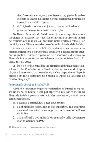 38 PARA ENTENDER A GESTÃO DO SUS | 2015
rias; fluxos de acesso; recursos financeiros; gestão do traba-
lho e da educação na saúde; ciência, tecnologia, produção e
inovação em saúde; e gestão;
2.	 definição de diretrizes, objetivos, metas e indicadores;
3.	 processo de monitoramento e avaliação.
Os Planos Estaduais de Saúde deverão ainda explicitar a me-
todologia de alocação dos recursos estaduais e a previsão anual
de recursos aos municípios, pactuada pelos gestores estaduais e
municipais na CIB e aprovadas pelo Conselho Estadual de Saúde.
A transparência e a visibilidade serão também asseguradas
mediante incentivo à participação popular e à realização de audi-
ências públicas, durante o processo de elaboração e discussão do
Plano de Saúde, conforme estabelece o parágrafo único do art. 31
da LC n. 141/2012.
O Plano de Saúde considera as diretrizes definidas pelos Con-
selhos e pelas Conferências de Saúde e deve ser submetido à apre-
ciação e à aprovação do Conselho de Saúde respectivo e disponi-
bilizado em meio eletrônico no Sistema de Apoio ao Relatório de
Gestão (Sargsus)27
.
Programação Anual de Saúde (PAS)
A PAS é o instrumento que operacionaliza as intenções expres-
sas no Plano de Saúde e tem por objetivo anualizar as metas do
Plano de Saúde e prever a alocação dos recursos orçamentários a
serem executados.
Para estados e municípios, a PAS deve conter:
1.	 a definição das ações, que no ano específico, irão garantir o
alcance dos objetivos e o cumprimento das metas do Plano
de Saúde;
2.	 a identificação dos indicadores que serão utilizados para o
monitoramento da PAS;
27  Disponível em: <www.saude.gov.br/sargsus>.
 