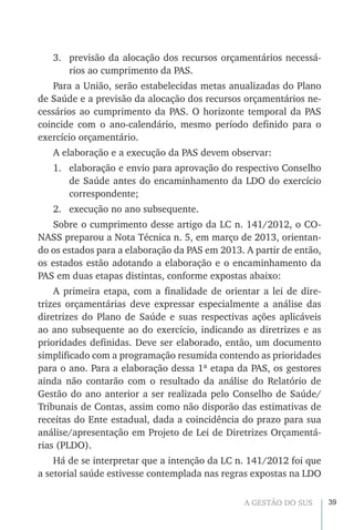 39A GESTÃO DO SUS
3.	 previsão da alocação dos recursos orçamentários necessá-
rios ao cumprimento da PAS.
Para a União, serão estabelecidas metas anualizadas do Plano
de Saúde e a previsão da alocação dos recursos orçamentários ne-
cessários ao cumprimento da PAS. O horizonte temporal da PAS
coincide com o ano-calendário, mesmo período definido para o
exercício orçamentário.
A elaboração e a execução da PAS devem observar:
1.	 elaboração e envio para aprovação do respectivo Conselho
de Saúde antes do encaminhamento da LDO do exercício
correspondente;
2.	 execução no ano subsequente.
Sobre o cumprimento desse artigo da LC n. 141/2012, o CO-
NASS preparou a Nota Técnica n. 5, em março de 2013, orientan-
do os estados para a elaboração da PAS em 2013. A partir de então,
os estados estão adotando a elaboração e o encaminhamento da
PAS em duas etapas distintas, conforme expostas abaixo:
A primeira etapa, com a finalidade de orientar a lei de dire-
trizes orçamentárias deve expressar especialmente a análise das
diretrizes do Plano de Saúde e suas respectivas ações aplicáveis
ao ano subsequente ao do exercício, indicando as diretrizes e as
prioridades definidas. Deve ser elaborado, então, um documento
simplificado com a programação resumida contendo as prioridades
para o ano. Para a elaboração dessa 1ª etapa da PAS, os gestores
ainda não contarão com o resultado da análise do Relatório de
Gestão do ano anterior a ser realizada pelo Conselho de Saúde/
Tribunais de Contas, assim como não disporão das estimativas de
receitas do Ente estadual, dada a coincidência do prazo para sua
análise/apresentação em Projeto de Lei de Diretrizes Orçamentá-
rias (PLDO).
Há de se interpretar que a intenção da LC n. 141/2012 foi que
a setorial saúde estivesse contemplada nas regras expostas na LDO
 