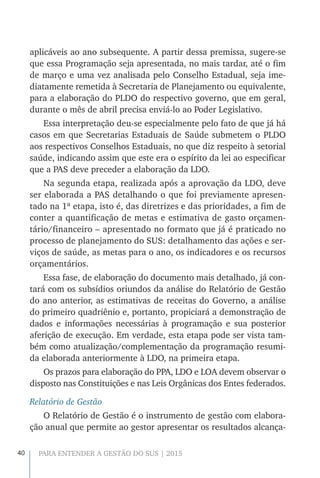 40 PARA ENTENDER A GESTÃO DO SUS | 2015
aplicáveis ao ano subsequente. A partir dessa premissa, sugere-se
que essa Programação seja apresentada, no mais tardar, até o fim
de março e uma vez analisada pelo Conselho Estadual, seja ime-
diatamente remetida à Secretaria de Planejamento ou equivalente,
para a elaboração do PLDO do respectivo governo, que em geral,
durante o mês de abril precisa enviá-lo ao Poder Legislativo.
Essa interpretação deu-se especialmente pelo fato de que já há
casos em que Secretarias Estaduais de Saúde submetem o PLDO
aos respectivos Conselhos Estaduais, no que diz respeito à setorial
saúde, indicando assim que este era o espírito da lei ao especificar
que a PAS deve preceder a elaboração da LDO.
Na segunda etapa, realizada após a aprovação da LDO, deve
ser elaborada a PAS detalhando o que foi previamente apresen-
tado na 1ª etapa, isto é, das diretrizes e das prioridades, a fim de
conter a quantificação de metas e estimativa de gasto orçamen-
tário/financeiro – apresentado no formato que já é praticado no
processo de planejamento do SUS: detalhamento das ações e ser-
viços de saúde, as metas para o ano, os indicadores e os recursos
orçamentários.
Essa fase, de elaboração do documento mais detalhado, já con-
tará com os subsídios oriundos da análise do Relatório de Gestão
do ano anterior, as estimativas de receitas do Governo, a análise
do primeiro quadriênio e, portanto, propiciará a demonstração de
dados e informações necessárias à programação e sua posterior
aferição de execução. Em verdade, esta etapa pode ser vista tam-
bém como atualização/complementação da programação resumi-
da elaborada anteriormente à LDO, na primeira etapa.
Os prazos para elaboração do PPA, LDO e LOA devem observar o
disposto nas Constituições e nas Leis Orgânicas dos Entes federados.
Relatório de Gestão
O Relatório de Gestão é o instrumento de gestão com elabora-
ção anual que permite ao gestor apresentar os resultados alcança-
 