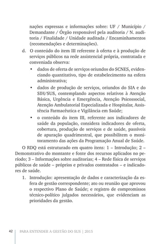 42 PARA ENTENDER A GESTÃO DO SUS | 2015
nações expressas e informações sobre: UF / Município /
Demandante / Órgão responsável pela auditoria / N. audi-
toria / Finalidade / Unidade auditada / Encaminhamentos
(recomendações e determinações).
d.		O conteúdo do item III referente à oferta e à produção de
serviços públicos na rede assistencial própria, contratada e
conveniada observa:
•	 dados de oferta de serviços oriundos do SCNES, eviden-
ciando quantitativo, tipo de estabelecimento na esfera
administrativa;
•	 dados de produção de serviços, oriundos do SIA e do
SIH/SUS, contemplando aspectos relativos à Atenção
Básica, Urgência e Emergência, Atenção Psicossocial,
Atenção Ambulatorial Especializada e Hospitalar, Assis-
tência Farmacêutica e Vigilância em Saúde;
•	 o conteúdo do item III, referente aos indicadores de
saúde da população, considera indicadores de oferta,
cobertura, produção de serviços e de saúde, passíveis
de apuração quadrimestral, que possibilitem o moni-
toramento das ações da Programação Anual de Saúde.
O RDQ está estruturado em quatro itens: 1 – Introdução; 2 –
Demonstrativo do montante e fonte dos recursos aplicados no pe-
ríodo; 3 – Informações sobre auditorias; 4 – Rede física de serviços
públicos de saúde – próprios e privados contratados – e indicado-
res de saúde.
1.	 Introdução: apresentação de dados e caracterização da es-
fera de gestão correspondente; ato ou reunião que aprovou
o respectivo Plano de Saúde; e registro de compromissos
técnico-político julgados necessários, que evidenciam as
prioridades da gestão.
 