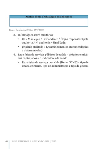 44 PARA ENTENDER A GESTÃO DO SUS | 2015
Análise sobre a Utilização dos Recursos
Fonte: Resolução CNS n. 459/2012.
3.		Informações sobre auditorias
•	 UF / Município / Demandante / Órgão responsável pela
auditoria / N. auditoria / Finalidade.
•	 Unidade auditada / Encaminhamentos (recomendações
e determinações).
4.	 Rede física de serviços públicos de saúde – próprios e priva-
dos contratados – e indicadores de saúde
•	 Rede física de serviços de saúde (Fonte: SCNES): tipo de
estabelecimento, tipo de administração e tipo de gestão.
 