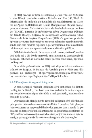 47A GESTÃO DO SUS
O RDQ procura utilizar os sistemas já existentes no SUS para
a consolidação das informações solicitadas na LC n. 141/2012. As
informações do módulo do Relatório do Quadrimestre no Siste-
ma de Apoio ao Relatório de Gestão (Sargsus) são obtidas nos se-
guintes sistemas: Cadastro Nacional de Estabelecimentos de Saú-
de (SCNES), Sistema de Informações sobre Orçamentos Públicos
em Saúde (Siops), Sistema de Informações Ambulatoriais (SIA),
Sistema de Informações Hospitalares (SIH). Os gestores poderão
apresentar outras informações nos seus relatórios quadrimestrais,
sendo que esse modelo explicita o que determina a lei e o conteúdo
mínimo que deve ser apresentado nas audiências públicas.
O Relatório de Gestão deve ser enviado ao respectivo Conselho
de Saúde até o dia 30 de março do ano seguinte ao da execução fi-
nanceira, cabendo ao Conselho emitir parecer conclusivo, por meio
do Sargsus28
.
O modelo padronizado do RDQ está disponível em meio ele-
trônico no Sargsus. O Manual do Usuário para o RDQ está dis-
ponível no endereço: <http://aplicacao.saude.gov.br/sargsus/
documentos!carregarPagina.action?idTipoLink=54>.
2.2.2 Planejamento regional integrado
O planejamento regional integrado será elaborado no âmbito
da Região de Saúde, com base nas necessidades de saúde expres-
sas nos planos municipais de saúde e será pactuado, monitorado e
avaliado pela CIR.
O processo de planejamento regional integrado será coordenado
pela gestão estadual e envolve os três Entes federados. Este planeja-
mento expressa as responsabilidades dos gestores com a saúde da po-
pulação do território quanto à integração da organização sistêmica do
SUS, evidenciando o conjunto de diretrizes, objetivos, metas e ações e
serviços para a garantia do acesso e a integralidade da atenção.
28  Disponível em: <www.saude.gov.br/sargsus>.
 