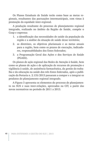 48 PARA ENTENDER A GESTÃO DO SUS | 2015
Os Planos Estaduais de Saúde terão como base as metas re-
gionais, resultantes das pactuações intermunicipais, com vistas à
promoção da equidade inter-regional.
A produção resultante do processo de planejamento regional
integrado, realizado no âmbito da Região de Saúde, compõe o
Coap e expressa:
1.	 a identificação das necessidades de saúde da população da
região e a análise da situação de saúde desse território;
2.	 as diretrizes, os objetivos plurianuais e as metas anuais
para a região, bem como os prazos de execução, indicado-
res, responsabilidades dos Entes federados;
3.	 a Programação Geral das Ações e dos Serviços de Saúde
(PGASS).
Os planos de ação regional das Redes de Atenção à Saúde, bem
como os planos de ação e de aplicação de recursos de promoção e
vigilância à saúde, de assistência farmacêutica, da gestão do traba-
lho e da educação na saúde dos três Entes federados, após a publi-
cação da Portaria n. 2.135/2013 passaram a compor e a integrar os
produtos do planejamento regional integrado.
A Figura 3 apresenta os elementos do processo de planejamen-
to no SUS e suas inter-relações, aprovados na CIT, a partir das
novas normativas no período de 2011 a 2013.
 