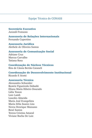 Equipe Técnica do CONASS
Secretário Executivo
Jurandi Frutuoso
Assessoria de Relações Internacionais
Fernando Cupertino
Assessoria Jurídica
Alethele de Oliveira Santos
Assessoria de Comunicação Social
Adriane Cruz
Marcus Carvalho
Tatiana Rosa
Coordenação de Núcleos Técnicos
Rita de Cássia Bertão Cataneli
Coordenação de Desenvolvimento Institucional
Ricardo F. Scotti
Assessoria Técnica
Alessandra Schneider
Beatriz Figueiredo Dobashi
Eliana Maria Ribeiro Dourado
Lídia Tonon
Lore Lamb
Lourdes Almeida
Maria José Evangelista
Maria Zélia Soares Lins
Nereu Henrique Mansano
René Santos
Tereza Cristina Amaral
Viviane Rocha De Luiz
 