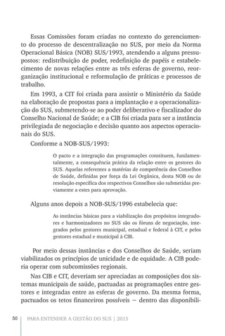 50 PARA ENTENDER A GESTÃO DO SUS | 2015
Essas Comissões foram criadas no contexto do gerenciamen-
to do processo de descentralização no SUS, por meio da Norma
Operacional Básica (NOB) SUS/1993, atendendo a alguns pressu-
postos: redistribuição de poder, redefinição de papéis e estabele-
cimento de novas relações entre as três esferas de governo, reor-
ganização institucional e reformulação de práticas e processos de
trabalho.
Em 1993, a CIT foi criada para assistir o Ministério da Saúde
na elaboração de propostas para a implantação e a operacionaliza-
ção do SUS, submetendo-se ao poder deliberativo e fiscalizador do
Conselho Nacional de Saúde; e a CIB foi criada para ser a instância
privilegiada de negociação e decisão quanto aos aspectos operacio-
nais do SUS.
Conforme a NOB-SUS/1993:
O pacto e a integração das programações constituem, fundamen-
talmente, a consequência prática da relação entre os gestores do
SUS. Aquelas referentes a matérias de competência dos Conselhos
de Saúde, definidas por força da Lei Orgânica, desta NOB ou de
resolução específica dos respectivos Conselhos são submetidas pre-
viamente a estes para aprovação.
Alguns anos depois a NOB-SUS/1996 estabelecia que:
As instâncias básicas para a viabilização dos propósitos integrado-
res e harmonizadores no SUS são os fóruns de negociação, inte-
grados pelos gestores municipal, estadual e federal à CIT, e pelos
gestores estadual e municipal à CIB.
Por meio dessas instâncias e dos Conselhos de Saúde, seriam
viabilizados os princípios de unicidade e de equidade. A CIB pode-
ria operar com subcomissões regionais.
Nas CIB e CIT, deveriam ser apreciadas as composições dos sis-
temas municipais de saúde, pactuadas as programações entre ges-
tores e integradas entre as esferas de governo. Da mesma forma,
pactuados os tetos financeiros possíveis − dentro das disponibili-
 