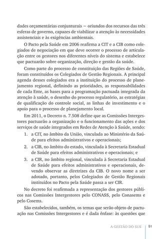 51A GESTÃO DO SUS
dades orçamentárias conjunturais − oriundos dos recursos das três
esferas de governo, capazes de viabilizar a atenção às necessidades
assistenciais e às exigências ambientais.
O Pacto pela Saúde em 2006 reafirma a CIT e a CIB como cole-
giados de negociação em que deve ocorrer o processo de articula-
ção entre os gestores nos diferentes níveis do sistema e estabelece
que pactuarão sobre organização, direção e gestão da saúde.
Como parte do processo de constituição das Regiões de Saúde,
foram constituídos os Colegiados de Gestão Regionais. A principal
agenda desses colegiados era a instituição do processo de plane-
jamento regional, definindo as prioridades, as responsabilidades
de cada Ente, as bases para a programação pactuada integrada da
atenção à saúde, o desenho do processo regulatório, as estratégias
de qualificação do controle social, as linhas de investimento e o
apoio para o processo de planejamento local.
Em 2011, o Decreto n. 7.508 define que as Comissões Interges-
tores pactuarão a organização e o funcionamento das ações e dos
serviços de saúde integrados em Redes de Atenção à Saúde, sendo:
1.	 a CIT, no âmbito da União, vinculada ao Ministério da Saú-
de para efeitos administrativos e operacionais;
2.	 a CIB, no âmbito do estado, vinculada à Secretaria Estadual
de Saúde para efeitos administrativos e operacionais; e
3.	 a CIR, no âmbito regional, vinculada à Secretaria Estadual
de Saúde para efeitos administrativos e operacionais, de-
vendo observar as diretrizes da CIB. O novo nome a ser
adotado, portanto, pelos Colegiados de Gestão Regionais
instituídos no Pacto pela Saúde passa a ser CIR.
No decreto foi reafirmada a representação dos gestores públi-
cos nas Comissões Intergestores pelo CONASS, pelo Conasems e
pelo Cosems.
São estabelecidos, também, os temas que serão objeto de pactu-
ação nas Comissões Intergestores e é dada ênfase: às questões que
 