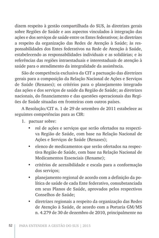 52 PARA ENTENDER A GESTÃO DO SUS | 2015
dizem respeito à gestão compartilhada do SUS, às diretrizes gerais
sobre Regiões de Saúde e aos aspectos vinculados à integração das
ações e dos serviços de saúde entre os Entes federativos; às diretrizes
a respeito da organização das Redes de Atenção à Saúde; às res-
ponsabilidades dos Entes federativos na Rede de Atenção à Saúde,
estabelecendo as responsabilidades individuais e as solidárias; e às
referências das regiões intraestaduais e interestaduais de atenção à
saúde para o atendimento da integralidade da assistência.
São de competência exclusiva da CIT a pactuação das diretrizes
gerais para a composição da Relação Nacional de Ações e Serviços
de Saúde (Renases); os critérios para o planejamento integrado
das ações e dos serviços de saúde da Região de Saúde; as diretrizes
nacionais, do financiamento e das questões operacionais das Regi-
ões de Saúde situadas em fronteiras com outros países.
A Resolução/CIT n. 1 de 29 de setembro de 2011 estabelece as
seguintes competências para as CIR:
1.	 pactuar sobre:
•	 rol de ações e serviços que serão ofertados na respecti-
va Região de Saúde, com base na Relação Nacional de
Ações e Serviços de Saúde (Renases);
•	 elenco de medicamentos que serão ofertados na respec-
tiva Região de Saúde, com base na Relação Nacional de
Medicamentos Essenciais (Rename);
•	 critérios de acessibilidade e escala para a conformação
dos serviços;
•	 planejamento regional de acordo com a definição da po-
lítica de saúde de cada Ente federativo, consubstanciada
em seus Planos de Saúde, aprovados pelos respectivos
Conselhos de Saúde;
•	 diretrizes regionais a respeito da organização das Redes
de Atenção à Saúde, de acordo com a Portaria GM/MS
n. 4.279 de 30 de dezembro de 2010, principalmente no
 