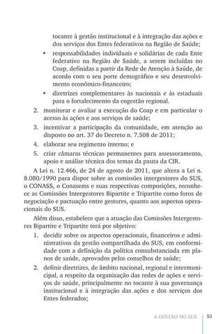 53A GESTÃO DO SUS
tocante à gestão institucional e à integração das ações e
dos serviços dos Entes federativos na Região de Saúde;
•	 responsabilidades individuais e solidárias de cada Ente
federativo na Região de Saúde, a serem incluídas no
Coap, definidas a partir da Rede de Atenção à Saúde, de
acordo com o seu porte demográfico e seu desenvolvi-
mento econômico-financeiro;
•	 diretrizes complementares às nacionais e às estaduais
para o fortalecimento da cogestão regional.
2.	 monitorar e avaliar a execução do Coap e em particular o
acesso às ações e aos serviços de saúde;
3.	 incentivar a participação da comunidade, em atenção ao
disposto no art. 37 do Decreto n. 7.508 de 2011;
4.	 elaborar seu regimento interno; e
5.	 criar câmaras técnicas permanentes para assessoramento,
apoio e análise técnica dos temas da pauta da CIR.
A Lei n. 12.466, de 24 de agosto de 2011, que altera a Lei n.
8.080/1990 para dispor sobre as comissões intergestores do SUS,
o CONASS, o Conasems e suas respectivas composições, reconhe-
ce as Comissões Intergestores Bipartite e Tripartite como foros de
negociação e pactuação entre gestores, quanto aos aspectos opera-
cionais do SUS.
Além disso, estabelece que a atuação das Comissões Intergesto-
res Bipartite e Tripartite terá por objetivo:
1.	 decidir sobre os aspectos operacionais, financeiros e admi-
nistrativos da gestão compartilhada do SUS, em conformi-
dade com a definição da política consubstanciada em pla-
nos de saúde, aprovados pelos conselhos de saúde;
2.	 definir diretrizes, de âmbito nacional, regional e intermuni-
cipal, a respeito da organização das redes de ações e servi-
ços de saúde, principalmente no tocante à sua governança
institucional e à integração das ações e dos serviços dos
Entes federados;
 