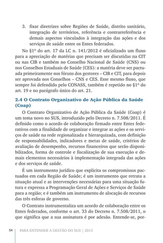 54 PARA ENTENDER A GESTÃO DO SUS | 2015
3.	 fixar diretrizes sobre Regiões de Saúde, distrito sanitário,
integração de territórios, referência e contrarreferência e
demais aspectos vinculados à integração das ações e dos
serviços de saúde entre os Entes federados.
No §1º do art. 17 da LC n. 141/2012 é oficializado um fluxo
para a apreciação de matérias que precisam ser discutidas na CIT
ou nas CIB e também no Conselho Nacional de Saúde (CNS) ou
nos Conselhos Estaduais de Saúde (CES): a matéria deve ser pactu-
ada primeiramente nos fóruns dos gestores – CIB e CIT, para depois
ser aprovada nos Conselhos – CNS e CES. Esse mesmo fluxo, que
sempre foi defendido pelo CONASS, também é repetido no §1º do
art. 19 e no parágrafo único do art. 21.
2.4 O Contrato Organizativo de Ação Pública da Saúde
(Coap)
O Contrato Organizativo de Ação Pública da Saúde (Coap) é
um tema novo no SUS, introduzido pelo Decreto n. 7.508/2011. É
definido como o acordo de colaboração firmado entre Entes fede-
rativos com a finalidade de organizar e integrar as ações e os servi-
ços de saúde na rede regionalizada e hierarquizada, com definição
de responsabilidades, indicadores e metas de saúde, critérios de
avaliação de desempenho, recursos financeiros que serão disponi-
bilizados, forma de controle e fiscalização de sua execução e de-
mais elementos necessários à implementação integrada das ações
e dos serviços de saúde.
É um instrumento jurídico que explicita os compromissos pac-
tuados em cada Região de Saúde; é um instrumento que retrata a
situação atual e as intervenções necessárias para uma situação fu-
tura e expressa a Programação Geral de Ações e Serviços de Saúde
para a região; e é também um instrumento de alocação de recursos
das três esferas de governo.
O Contrato instrumentaliza um acordo de colaboração entre os
Entes federados, conforme o art. 33 do Decreto n. 7.508/2011, o
que significa que a sua assinatura é por adesão. Entende-se, por-
 
