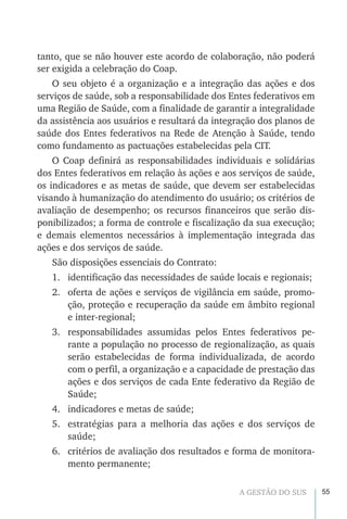 55A GESTÃO DO SUS
tanto, que se não houver este acordo de colaboração, não poderá
ser exigida a celebração do Coap.
O seu objeto é a organização e a integração das ações e dos
serviços de saúde, sob a responsabilidade dos Entes federativos em
uma Região de Saúde, com a finalidade de garantir a integralidade
da assistência aos usuários e resultará da integração dos planos de
saúde dos Entes federativos na Rede de Atenção à Saúde, tendo
como fundamento as pactuações estabelecidas pela CIT.
O Coap definirá as responsabilidades individuais e solidárias
dos Entes federativos em relação às ações e aos serviços de saúde,
os indicadores e as metas de saúde, que devem ser estabelecidas
visando à humanização do atendimento do usuário; os critérios de
avaliação de desempenho; os recursos financeiros que serão dis-
ponibilizados; a forma de controle e fiscalização da sua execução;
e demais elementos necessários à implementação integrada das
ações e dos serviços de saúde.
São disposições essenciais do Contrato:
1.	 identificação das necessidades de saúde locais e regionais;
2.	 oferta de ações e serviços de vigilância em saúde, promo-
ção, proteção e recuperação da saúde em âmbito regional
e inter-regional;
3.	 responsabilidades assumidas pelos Entes federativos pe-
rante a população no processo de regionalização, as quais
serão estabelecidas de forma individualizada, de acordo
com o perfil, a organização e a capacidade de prestação das
ações e dos serviços de cada Ente federativo da Região de
Saúde;
4.	 indicadores e metas de saúde;
5.	 estratégias para a melhoria das ações e dos serviços de
saúde;
6.	 critérios de avaliação dos resultados e forma de monitora-
mento permanente;
 
