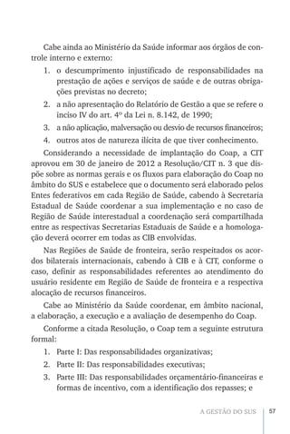 57A GESTÃO DO SUS
Cabe ainda ao Ministério da Saúde informar aos órgãos de con-
trole interno e externo:
1.	 o descumprimento injustificado de responsabilidades na
prestação de ações e serviços de saúde e de outras obriga-
ções previstas no decreto;
2.	 a não apresentação do Relatório de Gestão a que se refere o
inciso IV do art. 4º da Lei n. 8.142, de 1990;
3.	 a não aplicação, malversação ou desvio de recursos financeiros;
4.	 outros atos de natureza ilícita de que tiver conhecimento.
Considerando a necessidade de implantação do Coap, a CIT
aprovou em 30 de janeiro de 2012 a Resolução/CIT n. 3 que dis-
põe sobre as normas gerais e os fluxos para elaboração do Coap no
âmbito do SUS e estabelece que o documento será elaborado pelos
Entes federativos em cada Região de Saúde, cabendo à Secretaria
Estadual de Saúde coordenar a sua implementação e no caso de
Região de Saúde interestadual a coordenação será compartilhada
entre as respectivas Secretarias Estaduais de Saúde e a homologa-
ção deverá ocorrer em todas as CIB envolvidas.
Nas Regiões de Saúde de fronteira, serão respeitados os acor-
dos bilaterais internacionais, cabendo à CIB e à CIT, conforme o
caso, definir as responsabilidades referentes ao atendimento do
usuário residente em Região de Saúde de fronteira e a respectiva
alocação de recursos financeiros.
Cabe ao Ministério da Saúde coordenar, em âmbito nacional,
a elaboração, a execução e a avaliação de desempenho do Coap.
Conforme a citada Resolução, o Coap tem a seguinte estrutura
formal:
1.	 Parte I: Das responsabilidades organizativas;
2.	 Parte II: Das responsabilidades executivas;
3.	 Parte III: Das responsabilidades orçamentário-financeiras e
formas de incentivo, com a identificação dos repasses; e
 