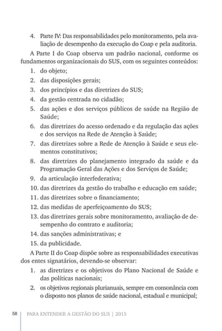 58 PARA ENTENDER A GESTÃO DO SUS | 2015
4.	 Parte IV: Das responsabilidades pelo monitoramento, pela ava-
liação de desempenho da execução do Coap e pela auditoria.
A Parte I do Coap observa um padrão nacional, conforme os
fundamentos organizacionais do SUS, com os seguintes conteúdos:
1.	 do objeto;
2.	 das disposições gerais;
3.	 dos princípios e das diretrizes do SUS;
4.	 da gestão centrada no cidadão;
5.	 das ações e dos serviços públicos de saúde na Região de
Saúde;
6.	 das diretrizes do acesso ordenado e da regulação das ações
e dos serviços na Rede de Atenção à Saúde;
7.	 das diretrizes sobre a Rede de Atenção à Saúde e seus ele-
mentos constitutivos;
8.	 das diretrizes do planejamento integrado da saúde e da
Programação Geral das Ações e dos Serviços de Saúde;
9.	 da articulação interfederativa;
10.	das diretrizes da gestão do trabalho e educação em saúde;
11.	das diretrizes sobre o financiamento;
12.	das medidas de aperfeiçoamento do SUS;
13.	das diretrizes gerais sobre monitoramento, avaliação de de-
sempenho do contrato e auditoria;
14.	das sanções administrativas; e
15.	da publicidade.
A Parte II do Coap dispõe sobre as responsabilidades executivas
dos entes signatários, devendo-se observar:
1.	 as diretrizes e os objetivos do Plano Nacional de Saúde e
das políticas nacionais;
2.	 os objetivos regionais plurianuais, sempre em consonância com
o disposto nos planos de saúde nacional, estadual e municipal;
 