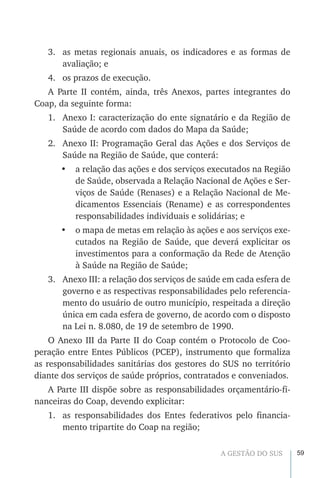59A GESTÃO DO SUS
3.	 as metas regionais anuais, os indicadores e as formas de
avaliação; e
4.	 os prazos de execução.
A Parte II contém, ainda, três Anexos, partes integrantes do
Coap, da seguinte forma:
1.	 Anexo I: caracterização do ente signatário e da Região de
Saúde de acordo com dados do Mapa da Saúde;
2.	 Anexo II: Programação Geral das Ações e dos Serviços de
Saúde na Região de Saúde, que conterá:
•	 a relação das ações e dos serviços executados na Região
de Saúde, observada a Relação Nacional de Ações e Ser-
viços de Saúde (Renases) e a Relação Nacional de Me-
dicamentos Essenciais (Rename) e as correspondentes
responsabilidades individuais e solidárias; e
•	 o mapa de metas em relação às ações e aos serviços exe-
cutados na Região de Saúde, que deverá explicitar os
investimentos para a conformação da Rede de Atenção
à Saúde na Região de Saúde;
3.	 Anexo III: a relação dos serviços de saúde em cada esfera de
governo e as respectivas responsabilidades pelo referencia-
mento do usuário de outro município, respeitada a direção
única em cada esfera de governo, de acordo com o disposto
na Lei n. 8.080, de 19 de setembro de 1990.
O Anexo III da Parte II do Coap contém o Protocolo de Coo-
peração entre Entes Públicos (PCEP), instrumento que formaliza
as responsabilidades sanitárias dos gestores do SUS no território
diante dos serviços de saúde próprios, contratados e conveniados.
A Parte III dispõe sobre as responsabilidades orçamentário-fi-
nanceiras do Coap, devendo explicitar:
1.	 as responsabilidades dos Entes federativos pelo financia-
mento tripartite do Coap na região;
 