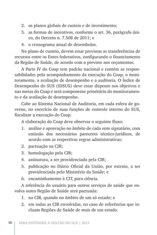 60 PARA ENTENDER A GESTÃO DO SUS | 2015
2.	 os planos globais de custeio e de investimento;
3.	 as formas de incentivos, conforme o art. 36, parágrafo úni-
co, do Decreto n. 7.508 de 2011; e
4.	 o cronograma anual de desembolso.
No plano de custeio, devem estar previstas as transferências de
recursos entre os Entes federativos, configurando o financiamento
da Região de Saúde, de acordo com o previsto nos orçamentos.
A Parte IV do Coap tem padrão nacional e contém as respon-
sabilidades pelo acompanhamento da execução do Coap, o moni-
toramento, a avaliação de desempenho e a auditoria. O Índice de
Desempenho do SUS (IDSUS) deve estar disposto nos objetivos e
nas metas do Coap e será componente prioritário do monitoramen-
to e da avaliação de desempenho.
Cabe ao Sistema Nacional de Auditoria, em cada esfera de go-
verno, no exercício de suas funções de controle interno do SUS,
fiscalizar a execução do Coap.
A elaboração do Coap deve observar o seguinte fluxo:
1.	 análise e aprovação no âmbito de cada ente signatário, com
emissão dos necessários pareceres técnico-jurídicos, de
acordo com as respectivas regras administrativas;
2.	 pactuação na CIR;
3.	 homologação pela CIB;
4.	 assinatura, a ser providenciada pela CIR;
5.	 publicação no Diário Oficial da União, por extrato, a ser
providenciada pelo Ministério da Saúde; e
6.	 encaminhamento à CIT, para ciência.
A referência do usuário para outros serviços de saúde que en-
volva outra Região de Saúde será pactuada:
1.	 na CIB, quando no âmbito de um só estado; e
2.	 em todas as CIB envolvidas, no caso de referências que in-
cluam Regiões de Saúde de mais de um estado.
 
