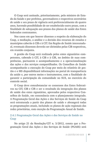 61A GESTÃO DO SUS
O Coap será assinado, prioritariamente, pelo ministro de Esta-
do da Saúde e por prefeitos, governadores e respectivos secretários
de saúde e seu prazo de vigência será preferencialmente de quatro
anos, havendo possibilidade de ser estabelecido outro prazo, com a
finalidade de adequação aos prazos dos planos de saúde dos Entes
federados contratantes.
Nos casos em que houver dissenso a respeito da elaboração do
Coap, a mediação, a análise e a decisão dos recursos de estados e
municípios caberão à CIB e à CIT. Em Região de Saúde interestadu-
al, eventuais dissensos deverão ser dirimidos pelas CIB respectivas,
em reunião conjunta.
A gestão do Coap será realizada pelos entes signatários com-
petentes, cabendo à CIT, à CIB e à CIR, no âmbito de suas com-
petências, pactuarem o acompanhamento e a operacionalização
das ações e dos serviços compartilhados. Os Conselhos de Saúde
acompanharão a execução do Coap por meio do relatório de ges-
tão e o MS disponibilizará informações no portal de transparência
da saúde e, por outros meios e instrumentos, com a finalidade de
garantir a participação da comunidade no SUS, no exercício do
controle social.
O Coap deve consubstanciar os consensos dos Entes federati-
vos na CIT, CIB e CIR e ser o resultado da integração dos planos
de saúde dos entes signatários, aprovados pelos respectivos Con-
selhos de Saúde, em consonância com o planejamento integrado.
A Programação Geral das Ações e dos Serviços de Saúde do Coap
será estruturada a partir dos planos de saúde e abrangerá todas
as programações atuais, incluindo os planos de ação regionais das
redes prioritárias, com exceção da Programação Anual de Saúde.
2.4.1 Programação Geral das Ações e dos Serviços de Saúde no
Coap
No artigo 21 da Resolução/CIT n. 3/2012, consta que a Pro-
gramação Geral das Ações e dos Serviços de Saúde (PGASS) será
 