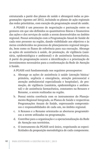 62 PARA ENTENDER A GESTÃO DO SUS | 2015
estruturada a partir dos planos de saúde e abrangerá todas as pro-
gramações vigentes até 2012, incluindo os planos de ação regionais
das redes prioritárias, com exceção da programação anual de saúde.
A PGASS é um processo de negociação e pactuação entre os
gestores em que são definidos os quantitativos físicos e financeiros
das ações e dos serviços de saúde a serem desenvolvidos no âmbito
regional. Possui articulação com a Programação Anual de Saúde de
cada ente presente na região, dando visibilidade aos objetivos e às
metas estabelecidos no processo de planejamento regional integra-
do, bem como os fluxos de referência para sua execução. Abrange
as ações de assistência à saúde, de promoção, de vigilância (sani-
tária, epidemiológica e ambiental) e de assistência farmacêutica.
A partir da programação ocorre a identificação e a priorização de
investimentos necessários para a conformação da Rede de Atenção
à Saúde.
A PGASS está fundamentada nos seguintes pressupostos:
a.	 Abrange as ações de assistência à saúde (atenção básica/
primária, urgência e emergência, atenção psicossocial e
atenção ambulatorial especializada e hospitalar), de pro-
moção, de vigilância (sanitária, epidemiológica e ambien-
tal) e de assistência farmacêutica, constantes na Renases e
Rename, a serem realizadas na região.
b.	 Possui estrita coerência com os instrumentos do Planeja-
mento Regional Integrado, os Planos de Saúde e respectivas
Programações Anuais de Saúde, expressando compromis-
sos e responsabilidades de cada um, no âmbito regional.
c.	 A Renases e a Rename orientarão as aberturas programáti-
cas a serem utilizadas na programação.
d.	 Contribui para a organização e a operacionalização da Rede
de Atenção nos territórios.
e.	 O instrumento da PGASS será único, respeitando as especi-
ficidades da proposição metodológica de cada componente.
 