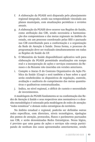 63A GESTÃO DO SUS
f.	 A elaboração da PGASS será disparada pelo planejamento
regional integrado, sendo sua temporalidade vinculada aos
planos municipais, com atualizações periódicas e revisões
anuais.
g.	 A elaboração da PGASS deve ocorrer nas Regiões de Saúde,
como atribuição das CIR, sendo necessária a harmoniza-
ção dos compromissos e das metas regionais no âmbito do
estado, em um processo coordenado pelas SES e pactuado
nas CIB contribuindo para a conformação e a organização
da Rede de Atenção à Saúde. Dessa forma, o processo de
programação deve ser realizado simultaneamente em todas
as Regiões de Saúde da UF.
h.	 O Ministério da Saúde disponibilizará aplicativo web para
elaboração da PGASS permitindo atualizações em tempo
real e a incorporação de ações e serviços constantes da Re-
nases e da Rename não inseridas em versões anteriores.
i.	 Compõe o Anexo II do Contrato Organizativo da Ação Pú-
blica da Saúde (Coap) e será também a base sobre a qual
serão estabelecidos os dispositivos de regulação, controle,
avaliação e auditoria do cumprimento das metas quantita-
tivas e qualitativas contratualizadas.
j.	 Indica, no nível regional, o déficit de custeio e necessidade
de investimentos.
A modelagem da PGASS fundamenta-se na conformação das Re-
des de Atenção à Saúde e seus respectivos atos normativos e o dese-
nho metodológico é orientado pela modelagem de redes de atenção:
“redes temáticas” e demais redes estratégicas do território.
No âmbito estadual e regional, poderão ser definidas outras
redes específicas, com diretrizes, níveis tecnológicos, tipologias
dos pontos de atenção, protocolos, fluxos e parâmetros pactuados
nas CIB, e serão denominadas Redes Estratégicas. Nessa lógica,
é previsto que uma gama de ações e serviços não esteja partici-
pando de nenhum dos casos apresentados anteriormente, sendo
 