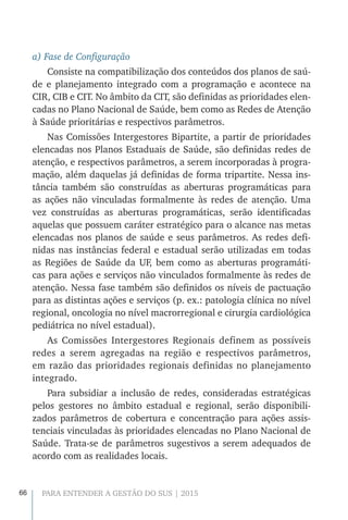 66 PARA ENTENDER A GESTÃO DO SUS | 2015
a) Fase de Configuração
Consiste na compatibilização dos conteúdos dos planos de saú-
de e planejamento integrado com a programação e acontece na
CIR, CIB e CIT. No âmbito da CIT, são definidas as prioridades elen-
cadas no Plano Nacional de Saúde, bem como as Redes de Atenção
à Saúde prioritárias e respectivos parâmetros.
Nas Comissões Intergestores Bipartite, a partir de prioridades
elencadas nos Planos Estaduais de Saúde, são definidas redes de
atenção, e respectivos parâmetros, a serem incorporadas à progra-
mação, além daquelas já definidas de forma tripartite. Nessa ins-
tância também são construídas as aberturas programáticas para
as ações não vinculadas formalmente às redes de atenção. Uma
vez construídas as aberturas programáticas, serão identificadas
aquelas que possuem caráter estratégico para o alcance nas metas
elencadas nos planos de saúde e seus parâmetros. As redes defi-
nidas nas instâncias federal e estadual serão utilizadas em todas
as Regiões de Saúde da UF, bem como as aberturas programáti-
cas para ações e serviços não vinculados formalmente às redes de
atenção. Nessa fase também são definidos os níveis de pactuação
para as distintas ações e serviços (p. ex.: patologia clínica no nível
regional, oncologia no nível macrorregional e cirurgia cardiológica
pediátrica no nível estadual).
As Comissões Intergestores Regionais definem as possíveis
redes a serem agregadas na região e respectivos parâmetros,
em razão das prioridades regionais definidas no planejamento
integrado.
Para subsidiar a inclusão de redes, consideradas estratégicas
pelos gestores no âmbito estadual e regional, serão disponibili-
zados parâmetros de cobertura e concentração para ações assis-
tenciais vinculadas às prioridades elencadas no Plano Nacional de
Saúde. Trata-se de parâmetros sugestivos a serem adequados de
acordo com as realidades locais.
 