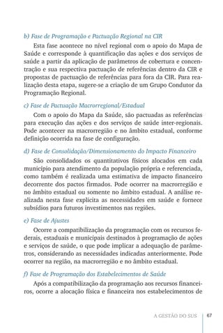 67A GESTÃO DO SUS
b) Fase de Programação e Pactuação Regional na CIR
Esta fase acontece no nível regional com o apoio do Mapa de
Saúde e corresponde à quantificação das ações e dos serviços de
saúde a partir da aplicação de parâmetros de cobertura e concen-
tração e sua respectiva pactuação de referências dentro da CIR e
propostas de pactuação de referências para fora da CIR. Para rea-
lização desta etapa, sugere-se a criação de um Grupo Condutor da
Programação Regional.
c) Fase de Pactuação Macrorregional/Estadual
Com o apoio do Mapa da Saúde, são pactuadas as referências
para execução das ações e dos serviços de saúde inter-regionais.
Pode acontecer na macrorregião e no âmbito estadual, conforme
definição ocorrida na fase de configuração.
d) Fase de Consolidação/Dimensionamento do Impacto Financeiro
São consolidados os quantitativos físicos alocados em cada
município para atendimento da população própria e referenciada,
como também é realizada uma estimativa de impacto financeiro
decorrente dos pactos firmados. Pode ocorrer na macrorregião e
no âmbito estadual ou somente no âmbito estadual. A análise re-
alizada nesta fase explicita as necessidades em saúde e fornece
subsídios para futuros investimentos nas regiões.
e) Fase de Ajustes
Ocorre a compatibilização da programação com os recursos fe-
derais, estaduais e municipais destinados à programação de ações
e serviços de saúde, o que pode implicar a adequação de parâme-
tros, considerando as necessidades indicadas anteriormente. Pode
ocorrer na região, na macrorregião e no âmbito estadual.
f) Fase de Programação dos Estabelecimentos de Saúde
Após a compatibilização da programação aos recursos financei-
ros, ocorre a alocação física e financeira nos estabelecimentos de
 