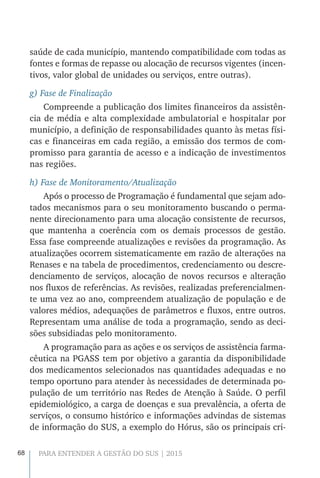 68 PARA ENTENDER A GESTÃO DO SUS | 2015
saúde de cada município, mantendo compatibilidade com todas as
fontes e formas de repasse ou alocação de recursos vigentes (incen-
tivos, valor global de unidades ou serviços, entre outras).
g) Fase de Finalização
Compreende a publicação dos limites financeiros da assistên-
cia de média e alta complexidade ambulatorial e hospitalar por
município, a definição de responsabilidades quanto às metas físi-
cas e financeiras em cada região, a emissão dos termos de com-
promisso para garantia de acesso e a indicação de investimentos
nas regiões.
h) Fase de Monitoramento/Atualização
Após o processo de Programação é fundamental que sejam ado-
tados mecanismos para o seu monitoramento buscando o perma-
nente direcionamento para uma alocação consistente de recursos,
que mantenha a coerência com os demais processos de gestão.
Essa fase compreende atualizações e revisões da programação. As
atualizações ocorrem sistematicamente em razão de alterações na
Renases e na tabela de procedimentos, credenciamento ou descre-
denciamento de serviços, alocação de novos recursos e alteração
nos fluxos de referências. As revisões, realizadas preferencialmen-
te uma vez ao ano, compreendem atualização de população e de
valores médios, adequações de parâmetros e fluxos, entre outros.
Representam uma análise de toda a programação, sendo as deci-
sões subsidiadas pelo monitoramento.
A programação para as ações e os serviços de assistência farma-
cêutica na PGASS tem por objetivo a garantia da disponibilidade
dos medicamentos selecionados nas quantidades adequadas e no
tempo oportuno para atender às necessidades de determinada po-
pulação de um território nas Redes de Atenção à Saúde. O perfil
epidemiológico, a carga de doenças e sua prevalência, a oferta de
serviços, o consumo histórico e informações advindas de sistemas
de informação do SUS, a exemplo do Hórus, são os principais cri-
 
