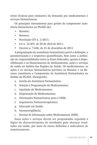 69A GESTÃO DO SUS
térios técnicos para estimativa da demanda por medicamentos e
serviços farmacêuticos.
Os principais instrumentos para gestão do componente assis-
tência farmacêutica na PGASS são:
•	 Rename;
•	 Renases;
•	 Resolução CIT n. 1/2011;
•	 Lei n. 12.401, de 28 de abril de 2011;
•	 Decreto n. 7.646, de 21 de dezembro de 2011.
A programação da assistência farmacêutica prevê a definição, a
parametrização e a respectiva quantificação, bem como a atribui-
ção de responsabilidades entre os Entes federados, quanto à dispo-
nibilização e ao financiamento de medicamentos, ações e serviços
de saúde no âmbito das Regiões de Saúde. Os medicamentos, as
ações e os serviços farmacêuticos previstos na Rename e na Re-
nases constituem o Componente da Assistência Farmacêutica no
âmbito da PGASS, abrangendo:
a.	 Gestão da Assistência Farmacêutica;
b.	 Seleção e Programação de Medicamentos;
c.	 Aquisição de Medicamentos;
d.	 Dispensação de Medicamentos;
e.	 Orientações Farmacêuticas para o URM;
f.	 Seguimento Farmacoterapêutico;
g.	 Educação em Saúde;
h.	Farmacovigilância;
i.	 Serviço de Informação sobre Medicamentos (SIM).
Essas ações e serviços devem ser programados seguindo a
lógica do desenvolvimento de atividades para alcançar resul-
tados em saúde, por meio de metas definidas e indicadores de
monitoramento.
 