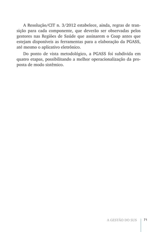 71A GESTÃO DO SUS
A Resolução/CIT n. 3/2012 estabelece, ainda, regras de tran-
sição para cada componente, que deverão ser observadas pelos
gestores nas Regiões de Saúde que assinarem o Coap antes que
estejam disponíveis as ferramentas para a elaboração da PGASS,
até mesmo o aplicativo eletrônico.
Do ponto de vista metodológico, a PGASS foi subdivida em
quatro etapas, possibilitando a melhor operacionalização da pro-
posta de modo sistêmico.
 