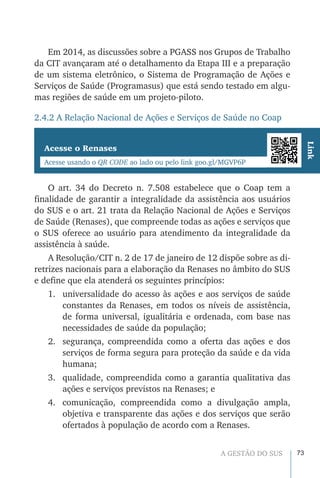 73A GESTÃO DO SUS
Em 2014, as discussões sobre a PGASS nos Grupos de Trabalho
da CIT avançaram até o detalhamento da Etapa III e a preparação
de um sistema eletrônico, o Sistema de Programação de Ações e
Serviços de Saúde (Programasus) que está sendo testado em algu-
mas regiões de saúde em um projeto-piloto.
2.4.2 A Relação Nacional de Ações e Serviços de Saúde no Coap
Acesse o Renases
Acesse usando o QR CODE ao lado ou pelo link goo.gl/MGVP6P
Link
O art. 34 do Decreto n. 7.508 estabelece que o Coap tem a
finalidade de garantir a integralidade da assistência aos usuários
do SUS e o art. 21 trata da Relação Nacional de Ações e Serviços
de Saúde (Renases), que compreende todas as ações e serviços que
o SUS oferece ao usuário para atendimento da integralidade da
assistência à saúde.
A Resolução/CIT n. 2 de 17 de janeiro de 12 dispõe sobre as di-
retrizes nacionais para a elaboração da Renases no âmbito do SUS
e define que ela atenderá os seguintes princípios:
1.	 universalidade do acesso às ações e aos serviços de saúde
constantes da Renases, em todos os níveis de assistência,
de forma universal, igualitária e ordenada, com base nas
necessidades de saúde da população;
2.	 segurança, compreendida como a oferta das ações e dos
serviços de forma segura para proteção da saúde e da vida
humana;
3.	 qualidade, compreendida como a garantia qualitativa das
ações e serviços previstos na Renases; e
4.	 comunicação, compreendida como a divulgação ampla,
objetiva e transparente das ações e dos serviços que serão
ofertados à população de acordo com a Renases.
 