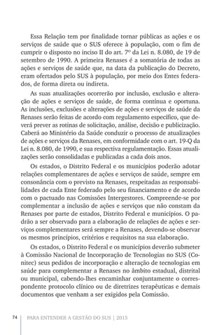 74 PARA ENTENDER A GESTÃO DO SUS | 2015
Essa Relação tem por finalidade tornar públicas as ações e os
serviços de saúde que o SUS oferece à população, com o fim de
cumprir o disposto no inciso II do art. 7º da Lei n. 8.080, de 19 de
setembro de 1990. A primeira Renases é a somatória de todas as
ações e serviços de saúde que, na data da publicação do Decreto,
eram ofertados pelo SUS à população, por meio dos Entes federa-
dos, de forma direta ou indireta.
As suas atualizações ocorrerão por inclusão, exclusão e altera-
ção de ações e serviços de saúde, de forma contínua e oportuna.
As inclusões, exclusões e alterações de ações e serviços de saúde da
Renases serão feitas de acordo com regulamento específico, que de-
verá prever as rotinas de solicitação, análise, decisão e publicização.
Caberá ao Ministério da Saúde conduzir o processo de atualizações
de ações e serviços da Renases, em conformidade com o art. 19-Q da
Lei n. 8.080, de 1990, e sua respectiva regulamentação. Essas atuali-
zações serão consolidadas e publicadas a cada dois anos.
Os estados, o Distrito Federal e os municípios poderão adotar
relações complementares de ações e serviços de saúde, sempre em
consonância com o previsto na Renases, respeitadas as responsabi-
lidades de cada Ente federado pelo seu financiamento e de acordo
com o pactuado nas Comissões Intergestores. Compreende-se por
complementar a inclusão de ações e serviços que não constam da
Renases por parte de estados, Distrito Federal e municípios. O pa-
drão a ser observado para a elaboração de relações de ações e ser-
viços complementares será sempre a Renases, devendo-se observar
os mesmos princípios, critérios e requisitos na sua elaboração.
Os estados, o Distrito Federal e os municípios deverão submeter
à Comissão Nacional de Incorporação de Tecnologias no SUS (Co-
nitec) seus pedidos de incorporação e alteração de tecnologias em
saúde para complementar a Renases no âmbito estadual, distrital
ou municipal, cabendo-lhes encaminhar conjuntamente o corres-
pondente protocolo clínico ou de diretrizes terapêuticas e demais
documentos que venham a ser exigidos pela Comissão.
 