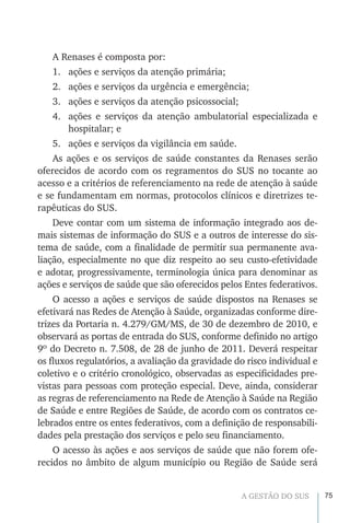 75A GESTÃO DO SUS
A Renases é composta por:
1.	 ações e serviços da atenção primária;
2.	 ações e serviços da urgência e emergência;
3.	 ações e serviços da atenção psicossocial;
4.	 ações e serviços da atenção ambulatorial especializada e
hospitalar; e
5.	 ações e serviços da vigilância em saúde.
As ações e os serviços de saúde constantes da Renases serão
oferecidos de acordo com os regramentos do SUS no tocante ao
acesso e a critérios de referenciamento na rede de atenção à saúde
e se fundamentam em normas, protocolos clínicos e diretrizes te-
rapêuticas do SUS.
Deve contar com um sistema de informação integrado aos de-
mais sistemas de informação do SUS e a outros de interesse do sis-
tema de saúde, com a finalidade de permitir sua permanente ava-
liação, especialmente no que diz respeito ao seu custo-efetividade
e adotar, progressivamente, terminologia única para denominar as
ações e serviços de saúde que são oferecidos pelos Entes federativos.
O acesso a ações e serviços de saúde dispostos na Renases se
efetivará nas Redes de Atenção à Saúde, organizadas conforme dire-
trizes da Portaria n. 4.279/GM/MS, de 30 de dezembro de 2010, e
observará as portas de entrada do SUS, conforme definido no artigo
9º do Decreto n. 7.508, de 28 de junho de 2011. Deverá respeitar
os fluxos regulatórios, a avaliação da gravidade do risco individual e
coletivo e o critério cronológico, observadas as especificidades pre-
vistas para pessoas com proteção especial. Deve, ainda, considerar
as regras de referenciamento na Rede de Atenção à Saúde na Região
de Saúde e entre Regiões de Saúde, de acordo com os contratos ce-
lebrados entre os entes federativos, com a definição de responsabili-
dades pela prestação dos serviços e pelo seu financiamento.
O acesso às ações e aos serviços de saúde que não forem ofe-
recidos no âmbito de algum município ou Região de Saúde será
 