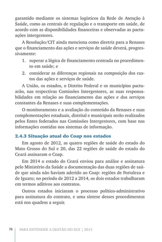 76 PARA ENTENDER A GESTÃO DO SUS | 2015
garantido mediante os sistemas logísticos da Rede de Atenção à
Saúde, como as centrais de regulação e o transporte em saúde, de
acordo com as disponibilidades financeiras e observadas as pactu-
ações intergestores.
A Resolução/CIT ainda menciona como diretriz para a Renases
que o financiamento das ações e serviços de saúde deverá, progres-
sivamente:
1.	 superar a lógica de financiamento centrada no procedimen-
to em saúde; e
2.	 considerar as diferenças regionais na composição dos cus-
tos das ações e serviços de saúde.
A União, os estados, o Distrito Federal e os municípios pactu-
arão, nas respectivas Comissões Intergestores, as suas responsa-
bilidades em relação ao financiamento das ações e dos serviços
constantes da Renases e suas complementações.
O monitoramento e a avaliação do conteúdo da Renases e suas
complementações estaduais, distrital e municipais serão realizados
pelos Entes federados nas Comissões Intergestores, com base nas
informações contidas nos sistemas de informação.
2.4.3 Situação atual do Coap nos estados
Em agosto de 2012, as quatro regiões de saúde do estado do
Mato Grosso do Sul e 20, das 22 regiões de saúde do estado do
Ceará assinaram o Coap.
Em 2014 o estado do Ceará enviou para análise e assinatura
pelo Ministério da Saúde a documentação das duas regiões de saú-
de que ainda não haviam aderido ao Coap: regiões de Fortaleza e
de Iguatu; no período de 2012 a 2014, os dois estados trabalharam
em termos aditivos aos contratos.
Outros estados iniciaram o processo político-administrativo
para assinatura do contrato, e uma síntese desses procedimentos
está nos quadros a seguir.
 