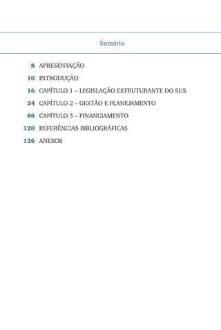 Sumário
APRESENTAÇÃO
INTRODUÇÃO
CAPÍTULO 1 – LEGISLAÇÃO ESTRUTURANTE DO SUS
CAPÍTULO 2 – GESTÃO E PLANEJAMENTO
CAPÍTULO 3 – FINANCIAMENTO
REFERÊNCIAS BIBLIOGRÁFICAS
ANEXOS
8
10
16
24
86
120
126
 