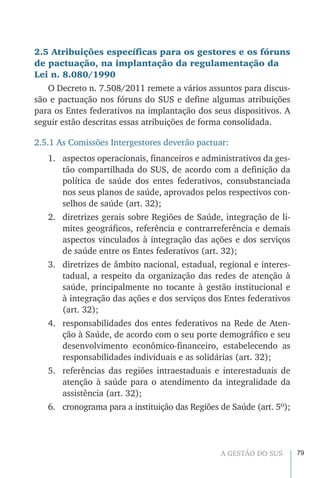 79A GESTÃO DO SUS
2.5 Atribuições específicas para os gestores e os fóruns
de pactuação, na implantação da regulamentação da
Lei n. 8.080/1990
O Decreto n. 7.508/2011 remete a vários assuntos para discus-
são e pactuação nos fóruns do SUS e define algumas atribuições
para os Entes federativos na implantação dos seus dispositivos. A
seguir estão descritas essas atribuições de forma consolidada.
2.5.1 As Comissões Intergestores deverão pactuar:
1.	 aspectos operacionais, financeiros e administrativos da ges-
tão compartilhada do SUS, de acordo com a definição da
política de saúde dos entes federativos, consubstanciada
nos seus planos de saúde, aprovados pelos respectivos con-
selhos de saúde (art. 32);
2.	 diretrizes gerais sobre Regiões de Saúde, integração de li-
mites geográficos, referência e contrarreferência e demais
aspectos vinculados à integração das ações e dos serviços
de saúde entre os Entes federativos (art. 32);
3.	 diretrizes de âmbito nacional, estadual, regional e interes-
tadual, a respeito da organização das redes de atenção à
saúde, principalmente no tocante à gestão institucional e
à integração das ações e dos serviços dos Entes federativos
(art. 32);
4.	 responsabilidades dos entes federativos na Rede de Aten-
ção à Saúde, de acordo com o seu porte demográfico e seu
desenvolvimento econômico-financeiro, estabelecendo as
responsabilidades individuais e as solidárias (art. 32);
5.	 referências das regiões intraestaduais e interestaduais de
atenção à saúde para o atendimento da integralidade da
assistência (art. 32);
6.	 cronograma para a instituição das Regiões de Saúde (art. 5º);
 