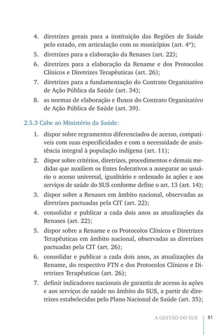 81A GESTÃO DO SUS
4.	 diretrizes gerais para a instituição das Regiões de Saúde
pelo estado, em articulação com os municípios (art. 4º);
5.	 diretrizes para a elaboração da Renases (art. 22);
6.	 diretrizes para a elaboração da Rename e dos Protocolos
Clínicos e Diretrizes Terapêuticas (art. 26);
7.	 diretrizes para a fundamentação do Contrato Organizativo
de Ação Pública da Saúde (art. 34);
8.	 as normas de elaboração e fluxos do Contrato Organizativo
de Ação Pública de Saúde (art. 39).
2.5.3 Cabe ao Ministério da Saúde:
1.	 dispor sobre regramentos diferenciados de acesso, compatí-
veis com suas especificidades e com a necessidade de assis-
tência integral à população indígena (art. 11);
2.	 dispor sobre critérios, diretrizes, procedimentos e demais me-
didas que auxiliem os Entes federativos a assegurar ao usuá-
rio o acesso universal, igualitário e ordenado às ações e aos
serviços de saúde do SUS conforme define o art. 13 (art. 14);
3.	 dispor sobre a Renases em âmbito nacional, observadas as
diretrizes pactuadas pela CIT (art. 22);
4.	 consolidar e publicar a cada dois anos as atualizações da
Renases (art. 22);
5.	 dispor sobre a Rename e os Protocolos Clínicos e Diretrizes
Terapêuticas em âmbito nacional, observadas as diretrizes
pactuadas pela CIT (art. 26);
6.	 consolidar e publicar a cada dois anos, as atualizações da
Rename, do respectivo FTN e dos Protocolos Clínicos e Di-
retrizes Terapêuticas (art. 26);
7.	 definir indicadores nacionais de garantia de acesso às ações
e aos serviços de saúde no âmbito do SUS, a partir de dire-
trizes estabelecidas pelo Plano Nacional de Saúde (art. 35);
 