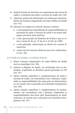 82 PARA ENTENDER A GESTÃO DO SUS | 2015
8.	 instituir formas de incentivo ao cumprimento das metas de
saúde e à melhoria das ações e serviços de saúde (art. 36);
9.	 organizar sistema de informações em saúde para monitora-
mento do Contrato Organizativo da Ação Pública de Saúde
(art. 41);
10.	informar aos órgãos de controle interno e externo:
a.	 o descumprimento injustificado de responsabilidades na
prestação de ações e serviços de saúde e de outras obri-
gações previstas neste Decreto;
b.	 a não apresentação do Relatório de Gestão a que se re-
fere o inciso IV do art. 4º da Lei n. 8.142, de 1990;
c.	 a não aplicação, malversação ou desvio de recursos fi-
nanceiros;
d.	 outros atos de natureza ilícita de que tiver conhecimen-
to (art. 42).
2.5.4 Cabe aos estados e ao Distrito Federal:
1.	 firmar Contrato Organizativo de Ação Pública de Saúde
com os municípios (art. 34);
2.	 instituir as Regiões de Saúde, em articulação com os mu-
nicípios, respeitadas as diretrizes gerais pactuadas na CIT
(art. 4º);
3.	 adotar relações específicas e complementares de ações e
serviços de saúde, em consonância com a Renases, respei-
tadas as responsabilidades dos entes pelo seu financiamen-
to, de acordo com o pactuado nas Comissões Intergestores
(art. 24);
4.	 adotar relações específicas e complementares de medica-
mentos, em consonância com a Rename, respeitadas as
responsabilidades dos Entes pelo financiamento de medi-
camentos, de acordo com o pactuado nas Comissões Inter-
gestores (art. 27).
 