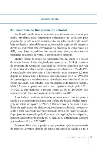 87A GESTÃO DO SUS
Financiamento
3.1 Panorama do financiamento setorial
No Brasil, saúde tem se mantido nos últimos anos como pri-
meiro problema mais importante enfrentado no cotidiano pela
população, sendo o subfinanciamento do setor público de saúde
bem conhecido pelos diferentes atores sociais e grupos de interesse
direta ou indiretamente envolvidos no processo de construção do
SUS, como fator impeditivo do cumprimento dos preceitos consti-
tucionais de acesso universal e atendimento integral.
Muitas foram as crises do financiamento da saúde e a busca
de novas fontes. A vinculação de recursos para o SUS já constava
da proposta da Comissão Nacional da Reforma Sanitária (CNRS)
e pretendia vincular a saúde recursos equivalentes a 10% do PIB.
A vinculação não veio com a Constituição, mas somente 12 anos
depois de muita luta a Emenda Constitucional (EC) n. 29/2000
foi promulgada e estabeleceu a vinculação constitucional de re-
ceitas da União, dos estados, dos municípios e do Distrito Federal.
Mais 12 anos se passaram até a sua regulamentação pela LC n.
141/2012, que manteve a mesma regra da EC n. 29/2000, não
acrescentando mais recursos tão necessários ao SUS.
A sociedade continua tentando garantir mais recursos para a
saúde e o Movimento Nacional em Defesa da Saúde Pública entre-
gou, no início de agosto de 2013, à Câmara dos Deputados 2,2 mi-
lhões de assinaturas de eleitores que exigem a aplicação do equiva-
lente a 10% da receita corrente bruta da União em ações de saúde.
O projeto foi aprovado pela Comissão de Legislação Participativa,
apresentado como Projeto de LC n. 321/2013 e tramita na Câmara
apensado ao PLP n. 123/2012.
Existem vários outros projetos que propõem aplicar percentuais
da Receita Corrente Líquida da União em ações de saúde de 15 a
 