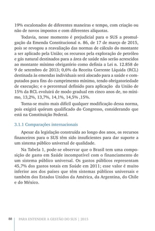 88 PARA ENTENDER A GESTÃO DO SUS | 2015
19% escalonados de diferentes maneiras e tempo, com criação ou
não de novos impostos e com diferentes alíquotas.
Todavia, nesse momento é prejudicial para o SUS a promul-
gação da Emenda Constitucional n. 86, de 17 de março de 2015,
pois se revogou a reavaliação das normas de cálculo do montante
a ser aplicado pela União; os recursos pela exploração de petróleo
e gás natural destinados para a área de saúde não serão acrescidos
ao montante mínimo obrigatório como definia a Lei n. 12.858 de
9 de setembro de 2013; 0,6% da Receita Corrente Líquida (RCL)
destinada às emendas individuais será alocado para a saúde e com-
putados para fins do cumprimento mínimo, tendo obrigatoriedade
de execução; e o percentual definido para aplicação da União de
15% da RCL evoluirá de modo gradual em cinco anos de, no míni-
mo, 13,2%, 13,7%, 14,1%, 14,5% ,15%.
Torna-se muito mais difícil qualquer modificação dessa norma,
pois exigirá quórum qualificado do Congresso, considerando que
está na Constituição Federal.
3.1.1 Comparações internacionais
Apesar da legislação construída ao longo dos anos, os recursos
financeiros para o SUS têm sido insuficientes para dar suporte a
um sistema público universal de qualidade.
Na Tabela 1, pode-se observar que o Brasil tem uma compo-
sição de gasto em Saúde incompatível com o financiamento de
um sistema público universal. Os gastos públicos representam
45,7% dos gastos totais em Saúde em 2011; esse valor é muito
inferior aos dos países que têm sistemas públicos universais e
também dos Estados Unidos da América, da Argentina, do Chile
e do México.
 