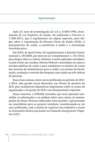 8 PARA ENTENDER A GESTÃO DO SUS | 2015
Apresentação
Após 21 anos de promulgação da Lei n. 8.080/1990, deno-
minada de Lei Orgânica da Saúde, foi publicado o Decreto n.
7.508/2011, que a regulamenta em alguns aspectos, para dis-
por sobre a organização do Sistema Único de Saúde (SUS), o
planejamento da saúde, a assistência à saúde e a articulação
interfederativa.
Em 2012, de igual forma, foi regulamentada a Emenda Consti-
tucional n. 29/2000, por meio da Lei Complementar n. 141/2012,
para dispor sobre os valores mínimos a serem aplicados anualmen-
te pela União, por estados, Distrito Federal e municípios em ações e
serviços públicos de saúde e para estabelecer os critérios de rateio
dos recursos de transferências para a saúde e as normas de fiscali-
zação, avaliação e controle das despesas com saúde nas três esferas
de governo.
Essas duas normas, entre outras publicadas no período de 2011
a 2014, têm gerado novas discussões nos fóruns de gestores do
SUS, pois estabelecem dispositivos importantes sobre os temas da
organização e da gestão do SUS e seu financiamento tripartite.
Nesse contexto, o CONASS entendeu que seria oportuno con-
solidar as informações e as análises sobre estes temas, já contem-
pladas em Notas Técnicas elaboradas neste período e apresentadas
em assembleias para os gestores estaduais, transformando-as em
uma publicação, com o intuito de registrar essa trajetória e reunir
as orientações básicas pactuadas na Comissão Intergestores Tripar-
tite (CIT).
 