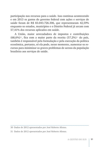 91A GESTÃO DO SUS
participação nos recursos para a saúde. Isso continua acontecendo
e em 2013 os gastos do governo federal com ações e serviços de
saúde foram de R$ 83.043.726.306, que representaram 42,59%
enquanto os estados, municípios e o Distrito Federal já arcam com
57,41% dos recursos aplicados em saúde.
A União, maior arrecadadora de impostos e contribuições
(68,6%)30
, fica com a maior parte da receita (57,2%)31
do país,
também é responsável pela formulação e pela execução da política
econômica, portanto, só ela pode, nesse momento, aumentar os re-
cursos para minimizar os graves problemas de acesso da população
brasileira aos serviços de saúde.
30  Dados de 2012 apresentados por José Roberto Afonso.
31  Dados de 2012 apresentados por José Roberto Afonso.
 